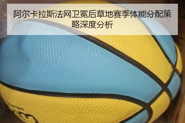 阿尔卡拉斯法网卫冕后草地赛季体能分配策略深度分析