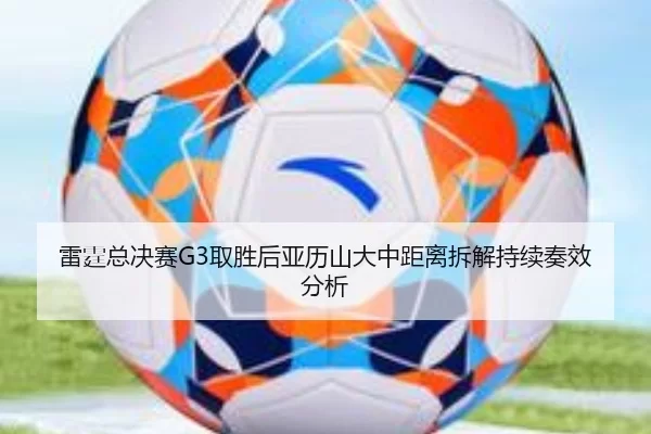 雷霆总决赛G3取胜后亚历山大中距离拆解持续奏效分析
